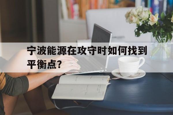 开云体育中国-宁波能源在攻守时如何找到平衡点？